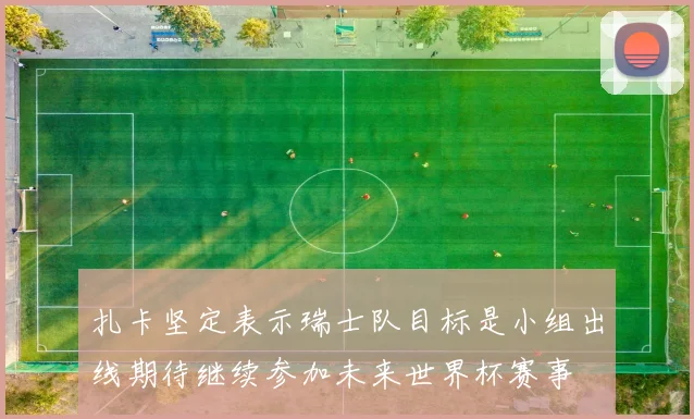 扎卡坚定表示瑞士队目标是小组出线期待继续参加未来世界杯赛事