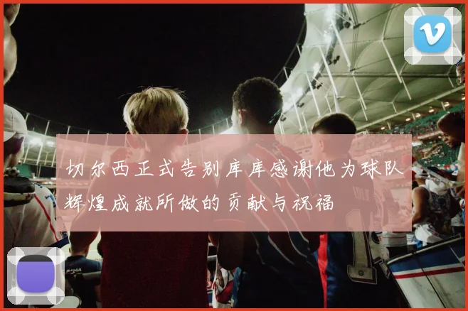 切尔西正式告别库库感谢他为球队辉煌成就所做的贡献与祝福