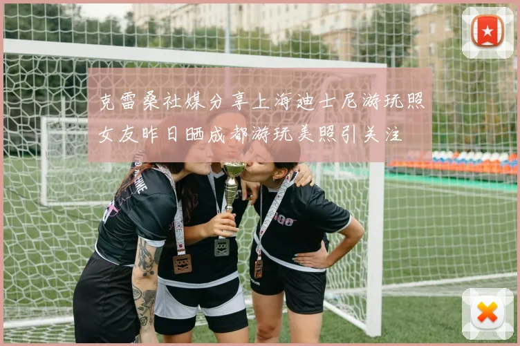 克雷桑社媒分享上海迪士尼游玩照女友昨日晒成都游玩美照引关注