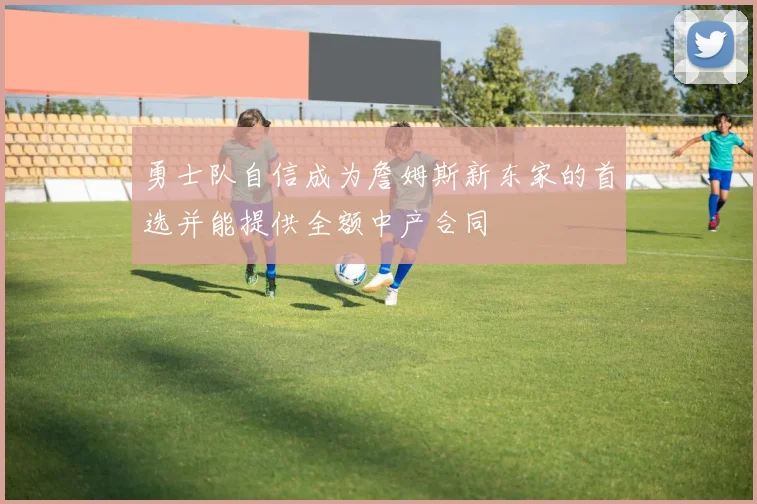 勇士队自信成为詹姆斯新东家的首选并能提供全额中产合同