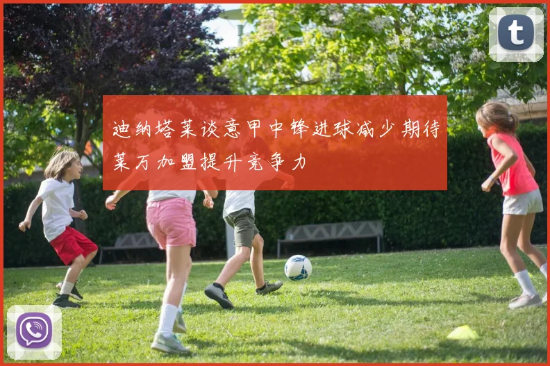 迪纳塔莱谈意甲中锋进球减少期待莱万加盟提升竞争力