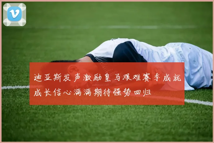 迪亚斯发声激励皇马艰难赛季成就成长信心满满期待强势回归