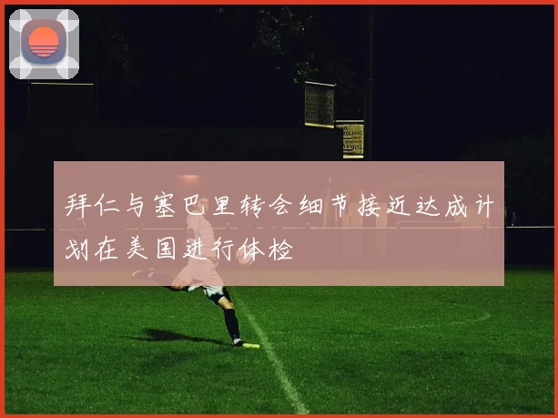 拜仁与塞巴里转会细节接近达成计划在美国进行体检