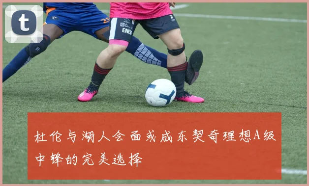 杜伦与湖人会面或成东契奇理想A级中锋的完美选择