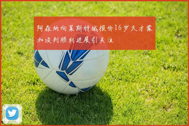 阿森纳向莱斯特城报价16岁天才蒙加谈判顺利进展引关注