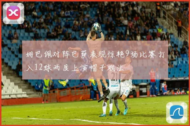 姆巴佩对阵巴萨表现惊艳9场比赛打入12球两度上演帽子戏法