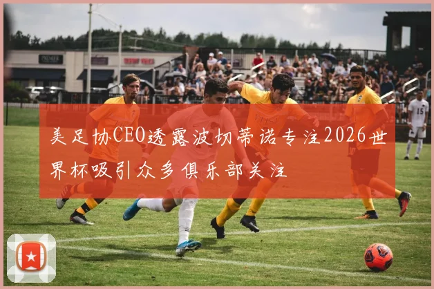 美足协CEO透露波切蒂诺专注2026世界杯吸引众多俱乐部关注
