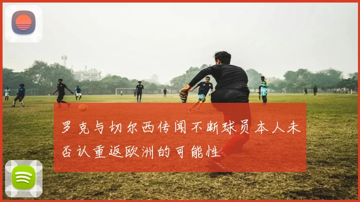 罗克与切尔西传闻不断球员本人未否认重返欧洲的可能性
