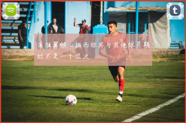 高准翼倾心梅西称其与其他球员踢的不是一个层次