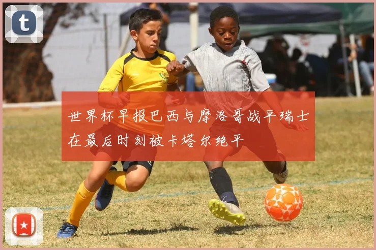世界杯早报巴西与摩洛哥战平瑞士在最后时刻被卡塔尔绝平