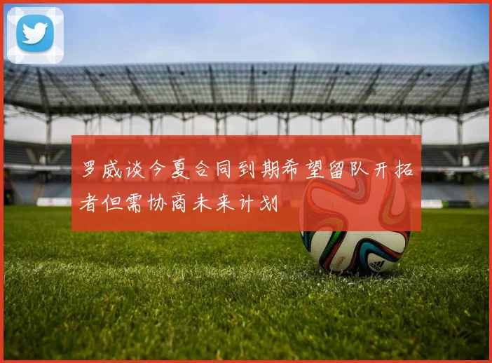 罗威谈今夏合同到期希望留队开拓者但需协商未来计划