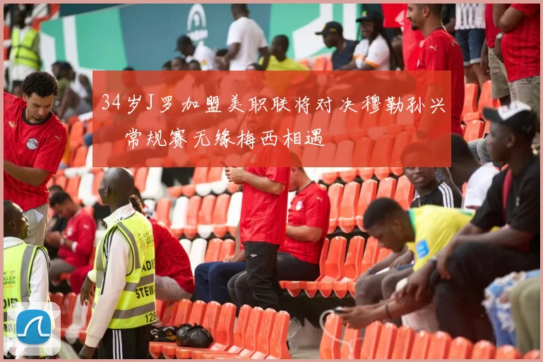 34岁J罗加盟美职联将对决穆勒孙兴慜常规赛无缘梅西相遇