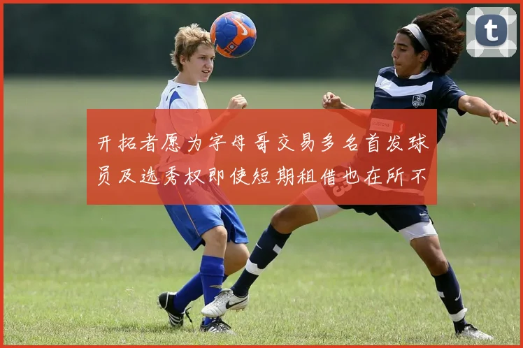 开拓者愿为字母哥交易多名首发球员及选秀权即使短期租借也在所不惜