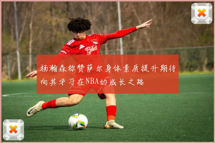 杨瀚森称赞萨尔身体素质提升期待向其学习在NBA的成长之路