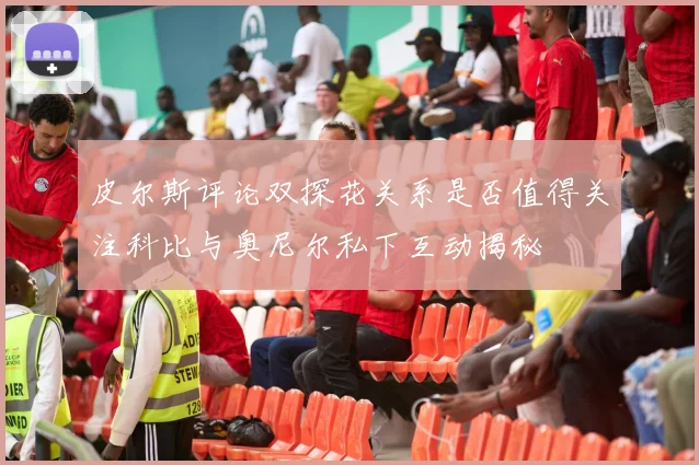 皮尔斯评论双探花关系是否值得关注科比与奥尼尔私下互动揭秘