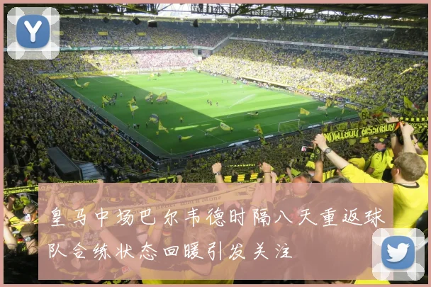 皇马中场巴尔韦德时隔八天重返球队合练状态回暖引发关注